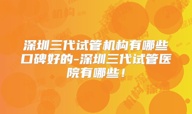 深圳三代试管机构有哪些口碑好的-深圳三代试管医院有哪些!