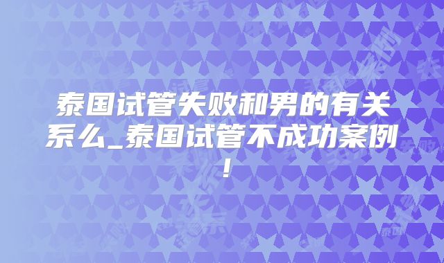 泰国试管失败和男的有关系么_泰国试管不成功案例！