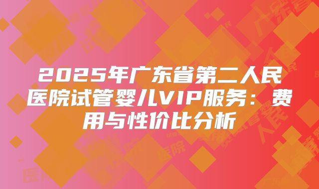 2025年广东省第二人民医院试管婴儿VIP服务:费用与性价比分析