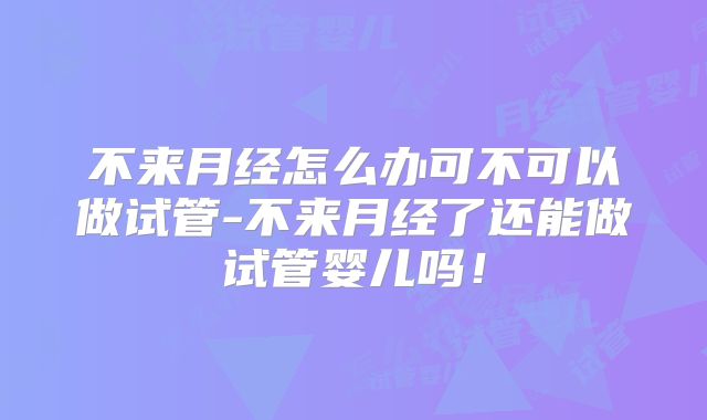 不来月经怎么办可不可以做试管-不来月经了还能做试管婴儿吗！