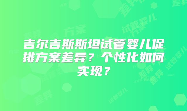 吉尔吉斯斯坦试管婴儿促排方案差异？个性化如何实现？