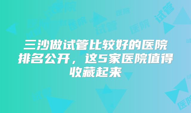 三沙做试管比较好的医院排名公开,这5家医院值得收藏起来
