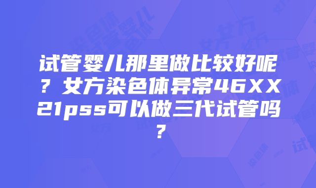 试管婴儿那里做比较好呢？女方染色体异常46XX21pss可以做三代试管吗？