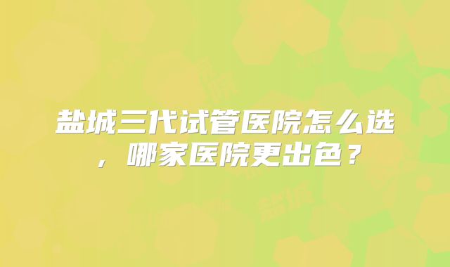 盐城三代试管医院怎么选，哪家医院更出色？