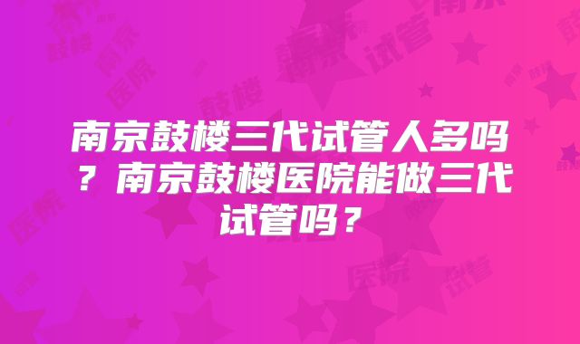南京鼓楼三代试管人多吗？南京鼓楼医院能做三代试管吗？