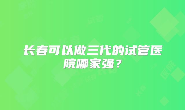 长春可以做三代的试管医院哪家强?