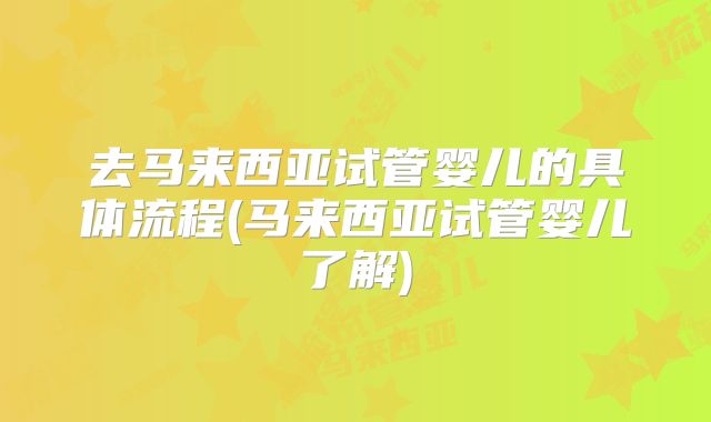 去马来西亚试管婴儿的具体流程(马来西亚试管婴儿了解)