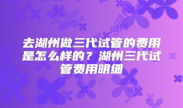 去湖州做三代试管的费用是怎么样的?湖州三代试管费用明细