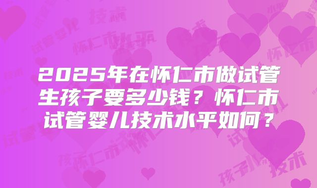2025年在怀仁市做试管生孩子要多少钱?怀仁市试管婴儿技术水平如何?