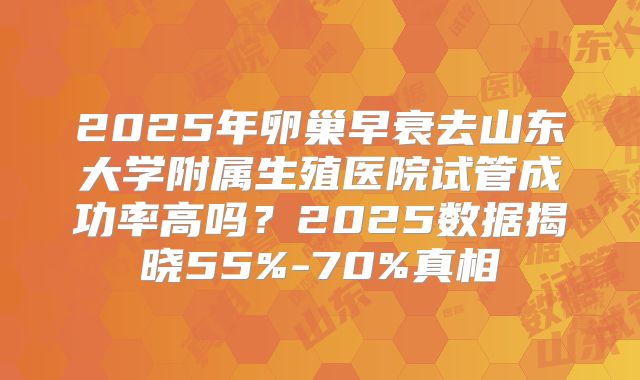 2025年卵巢早衰去山东大学附属生殖医院试管成功率高吗?2025数据揭晓55%-70%真相