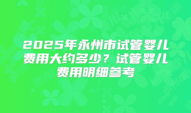 2025年永州市试管婴儿费用大约多少？试管婴儿费用明细参考