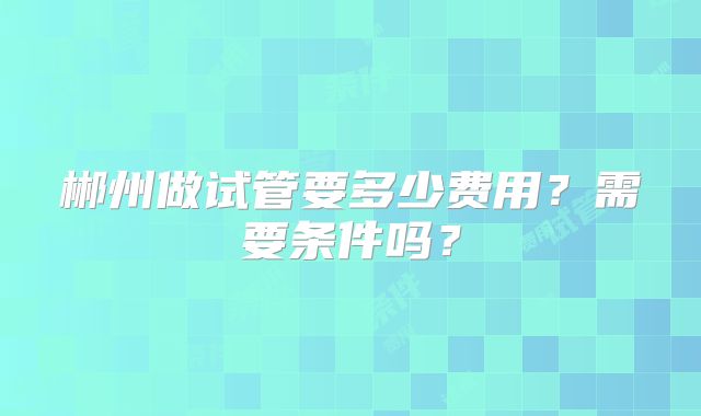 郴州做试管要多少费用?需要条件吗?