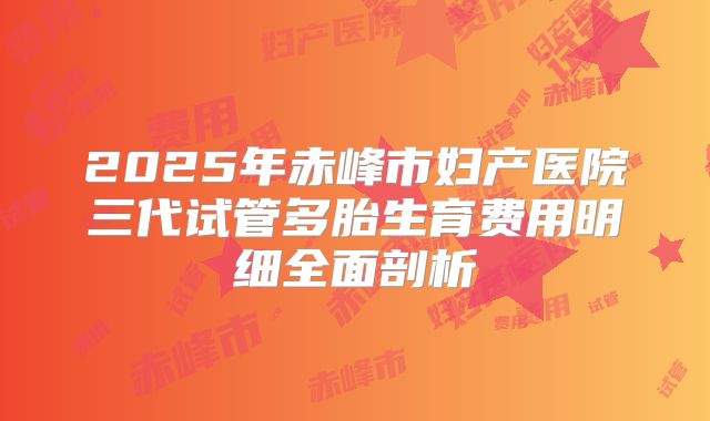 2025年赤峰市妇产医院三代试管多胎生育费用明细全面剖析