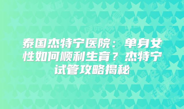 泰国杰特宁医院:单身女性如何顺利生育?杰特宁试管攻略揭秘