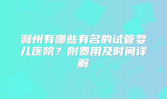 滁州有哪些有名的试管婴儿医院？附费用及时间详解