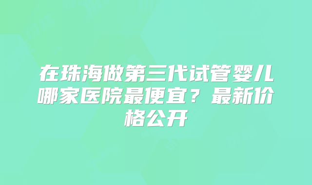 在珠海做第三代试管婴儿哪家医院最便宜？最新价格公开