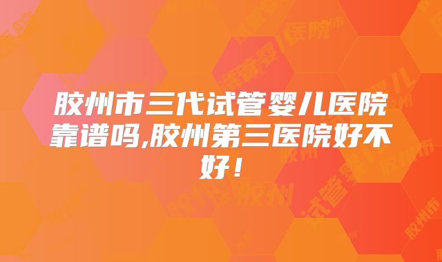 胶州市三代试管婴儿医院靠谱吗,胶州第三医院好不好！