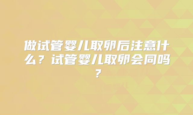做试管婴儿取卵后注意什么?试管婴儿取卵会同吗?