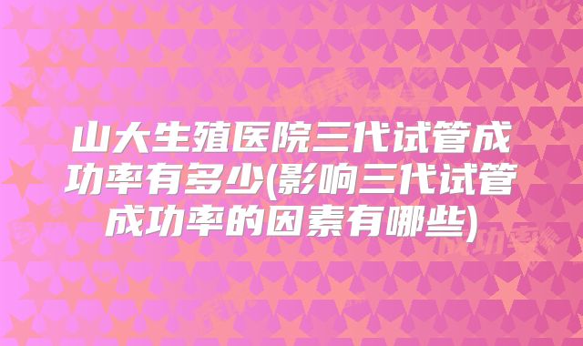 山大生殖医院三代试管成功率有多少(影响三代试管成功率的因素有哪些)