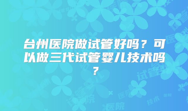 台州医院做试管好吗?可以做三代试管婴儿技术吗?