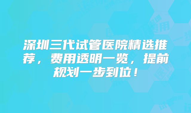 深圳三代试管医院精选推荐，费用透明一览，提前规划一步到位！