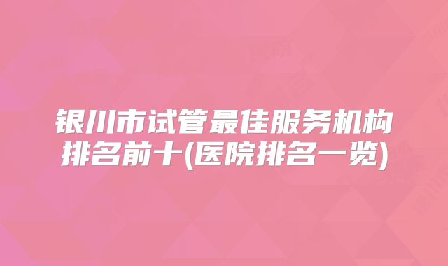 银川市试管最佳服务机构排名前十(医院排名一览)