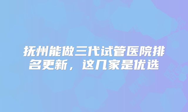 抚州能做三代试管医院排名更新,这几家是优选