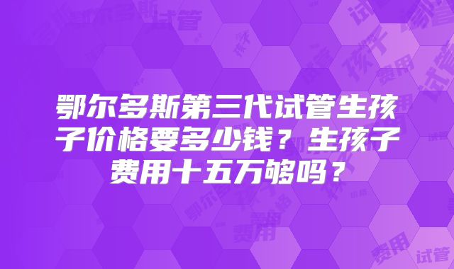 鄂尔多斯第三代试管生孩子价格要多少钱?生孩子费用十五万够吗?