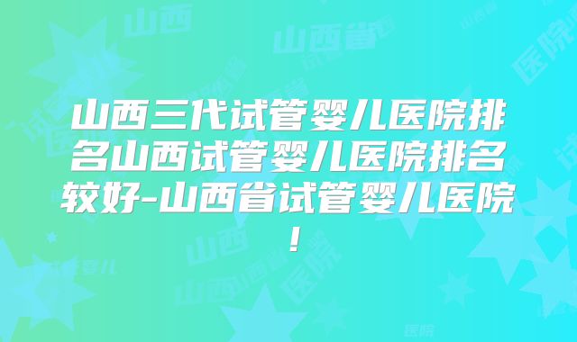 山西三代试管婴儿医院排名山西试管婴儿医院排名较好-山西省试管婴儿医院！