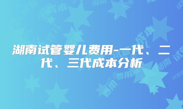 湖南试管婴儿费用-一代、二代、三代成本分析