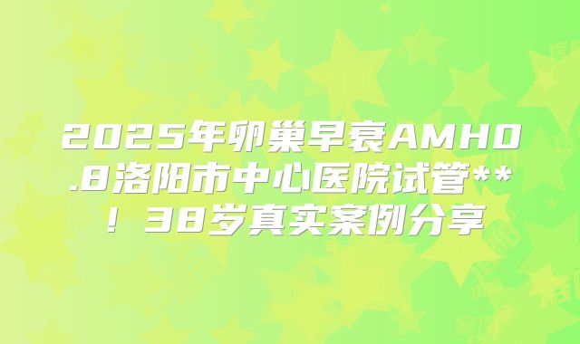 2025年卵巢早衰AMH0.8洛阳市中心医院试管**!38岁真实案例分享