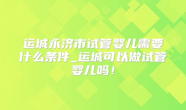 运城永济市试管婴儿需要什么条件_运城可以做试管婴儿吗!
