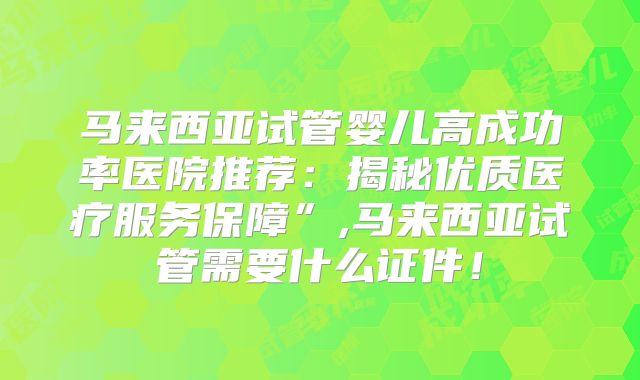 马来西亚试管婴儿高成功率医院推荐：揭秘优质医疗服务保障”,马来西亚试管需要什么证件！