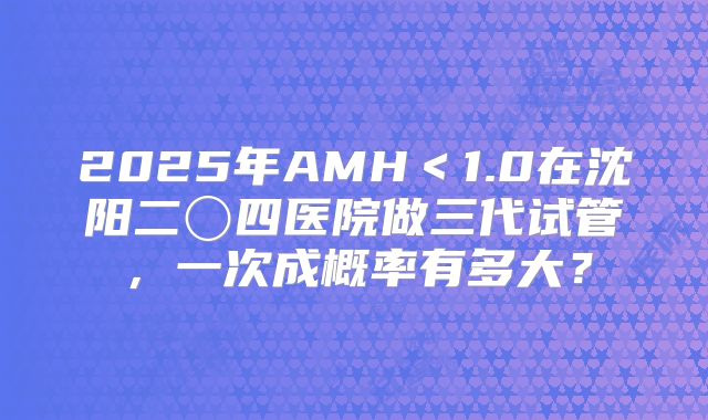 2025年AMH＜1.0在沈阳二〇四医院做三代试管，一次成概率有多大？