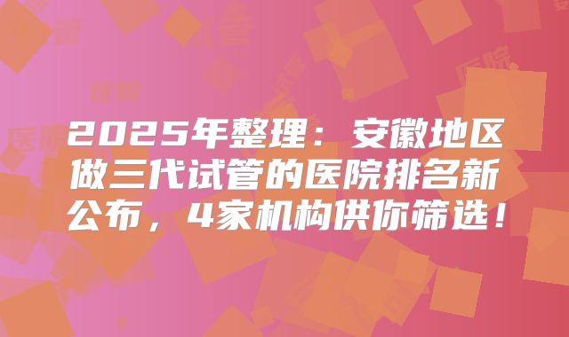 2025年整理：安徽地区做三代试管的医院排名新公布，4家机构供你筛选！