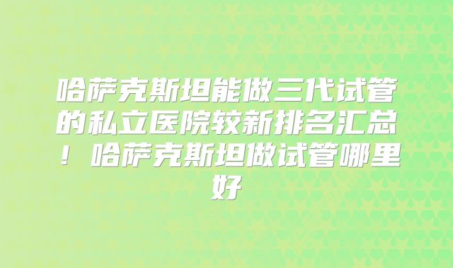 哈萨克斯坦能做三代试管的私立医院较新排名汇总！哈萨克斯坦做试管哪里好