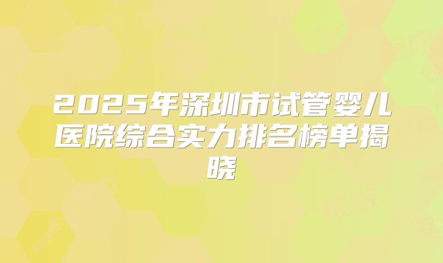 2025年深圳市试管婴儿医院综合实力排名榜单揭晓