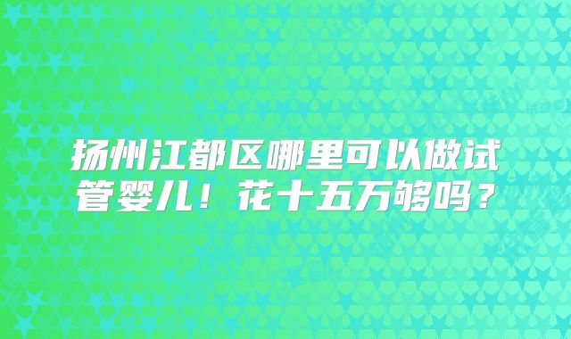 扬州江都区哪里可以做试管婴儿!花十五万够吗?