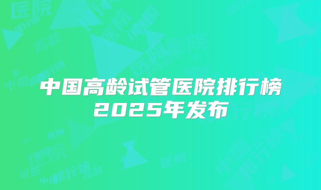 中国高龄试管医院排行榜2025年发布