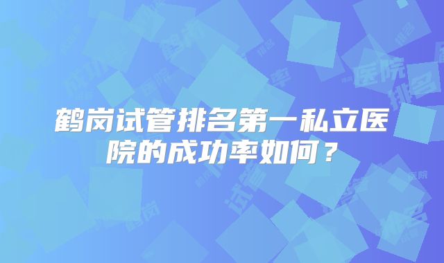 鹤岗试管排名第一私立医院的成功率如何？