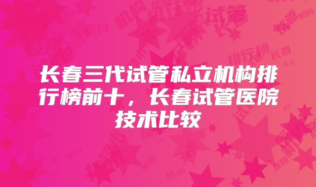 长春三代试管私立机构排行榜前十，长春试管医院技术比较