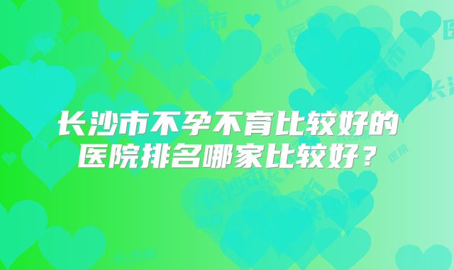 长沙市不孕不育比较好的医院排名哪家比较好?