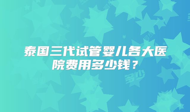 泰国三代试管婴儿各大医院费用多少钱?