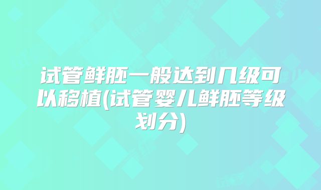 试管鲜胚一般达到几级可以移植(试管婴儿鲜胚等级划分)