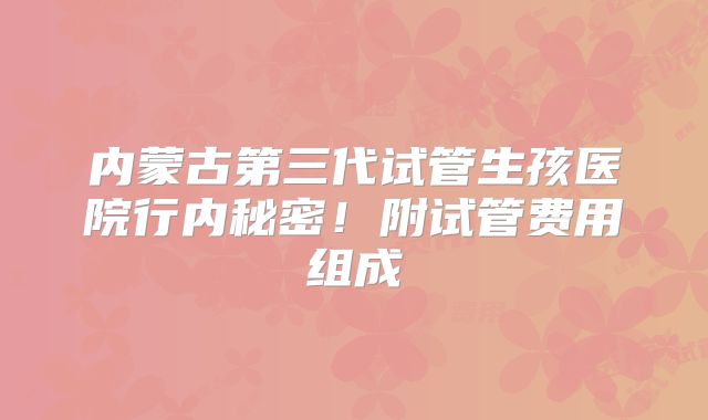 内蒙古第三代试管生孩医院行内秘密！附试管费用组成