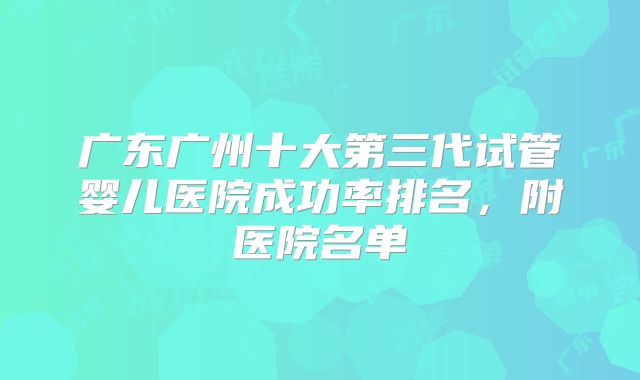 广东广州十大第三代试管婴儿医院成功率排名,附医院名单