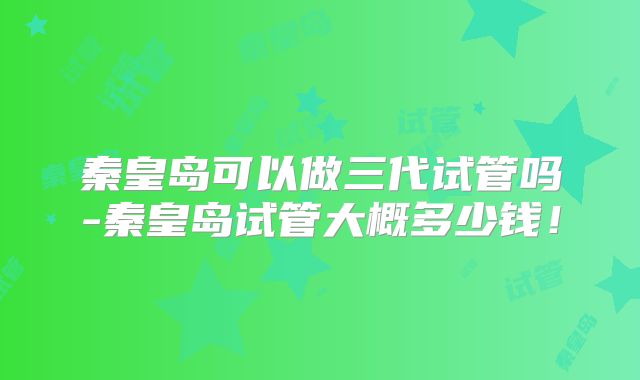 秦皇岛可以做三代试管吗-秦皇岛试管大概多少钱!