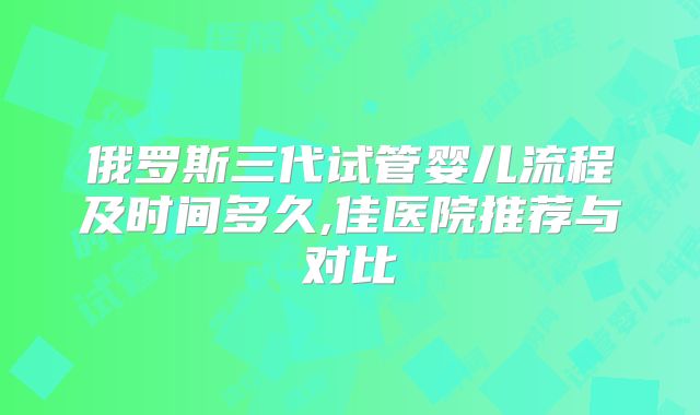 俄罗斯三代试管婴儿流程及时间多久,佳医院推荐与对比