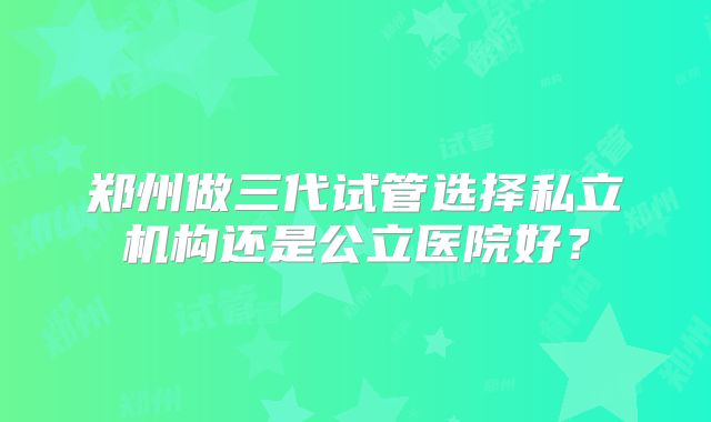郑州做三代试管选择私立机构还是公立医院好?