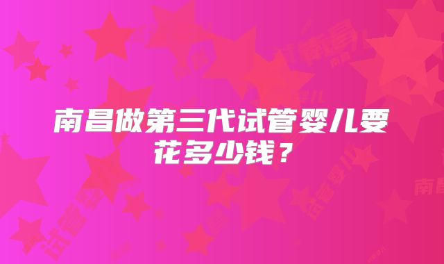 南昌做第三代试管婴儿要花多少钱？